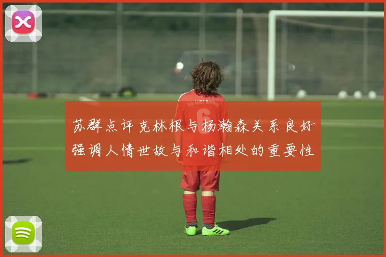 苏群点评克林根与杨瀚森关系良好强调人情世故与和谐相处的重要性