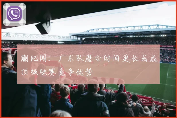蒯纪闻：广东队磨合时间更长或成顶级联赛竞争优势