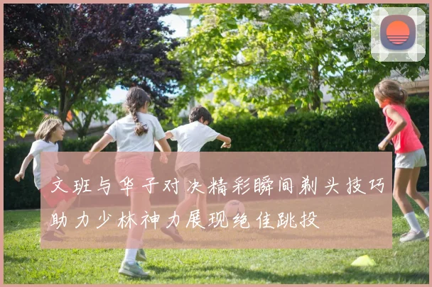 文班与华子对决精彩瞬间剃头技巧助力少林神力展现绝佳跳投
