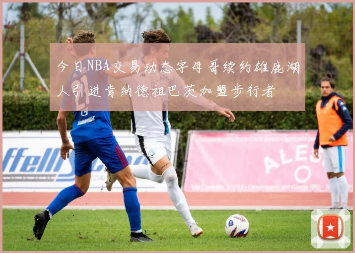 今日NBA交易动态字母哥续约雄鹿湖人引进肯纳德祖巴茨加盟步行者
