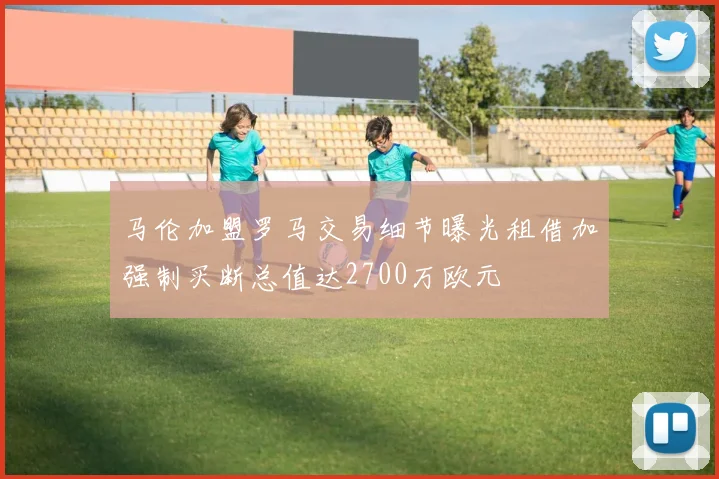 马伦加盟罗马交易细节曝光租借加强制买断总值达2700万欧元