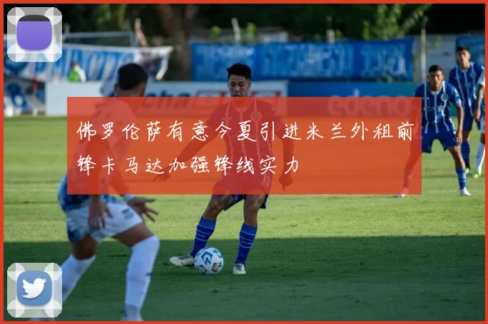 佛罗伦萨有意今夏引进米兰外租前锋卡马达加强锋线实力