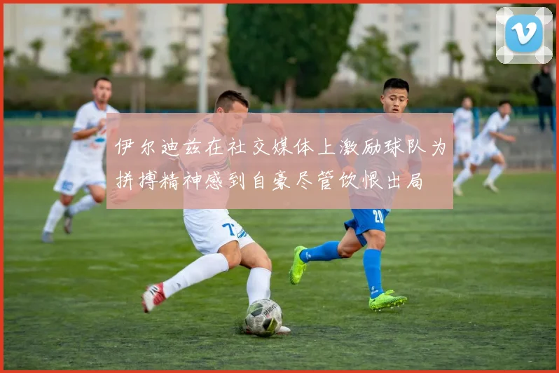 伊尔迪兹在社交媒体上激励球队为拼搏精神感到自豪尽管饮恨出局