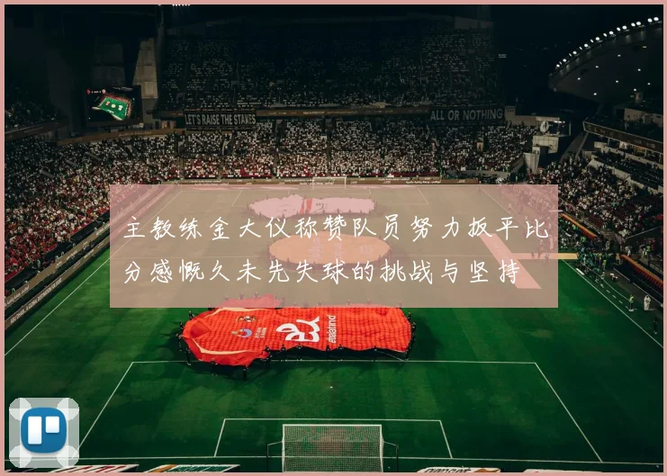 主教练金大仪称赞队员努力扳平比分感慨久未先失球的挑战与坚持