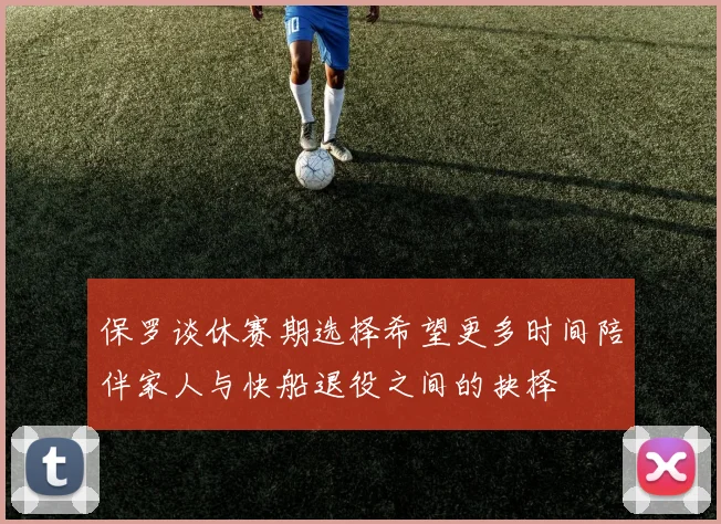 保罗谈休赛期选择希望更多时间陪伴家人与快船退役之间的抉择