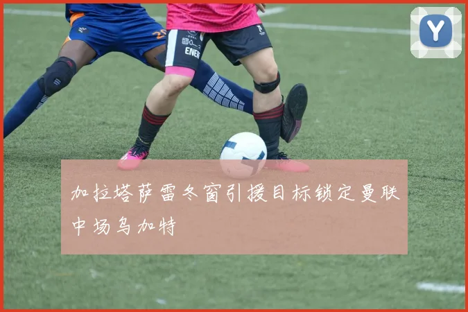 加拉塔萨雷冬窗引援目标锁定曼联中场乌加特