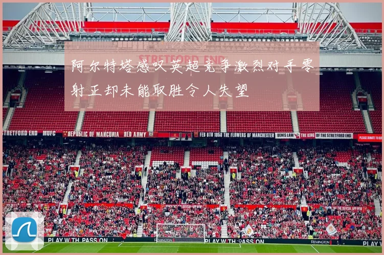 阿尔特塔感叹英超竞争激烈对手零射正却未能取胜令人失望