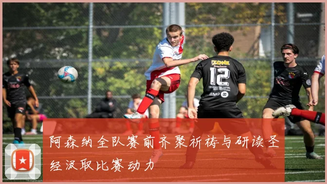 阿森纳全队赛前齐聚祈祷与研读圣经汲取比赛动力