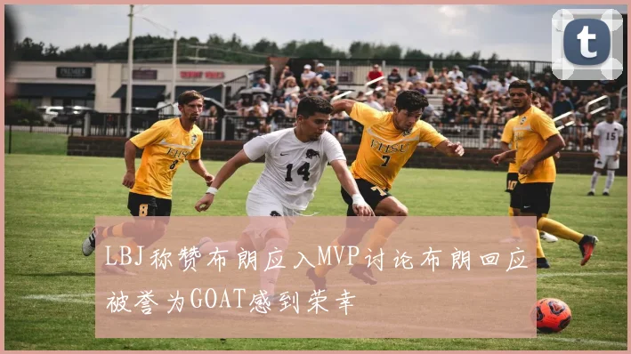LBJ称赞布朗应入MVP讨论布朗回应被誉为GOAT感到荣幸