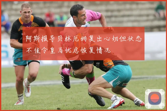 阿斯报导贝林厄姆复出心切但状态不佳令皇马忧虑恢复情况