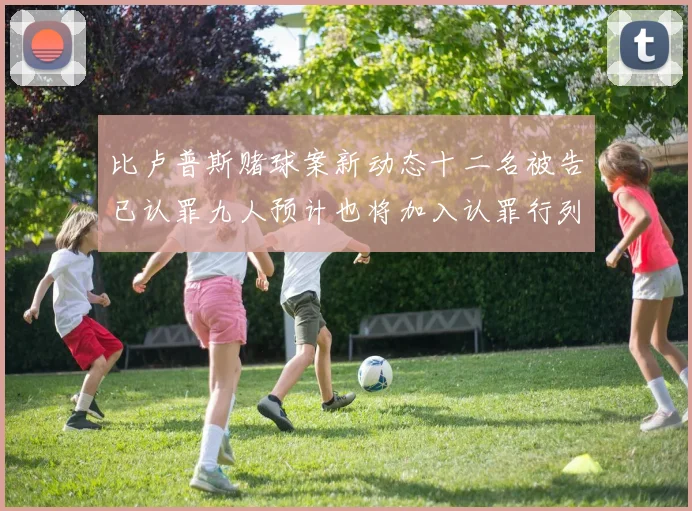比卢普斯赌球案新动态十二名被告已认罪九人预计也将加入认罪行列