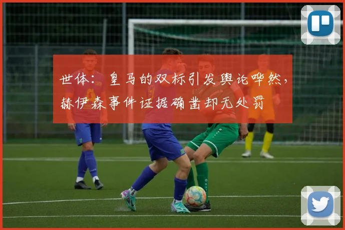 世体：皇马的双标引发舆论哗然，赫伊森事件证据确凿却无处罚