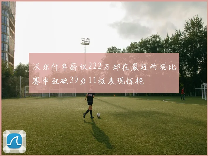 沃尔什年薪仅222万却在最近两场比赛中狂砍39分11板表现惊艳
