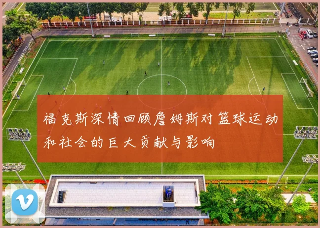 福克斯深情回顾詹姆斯对篮球运动和社会的巨大贡献与影响