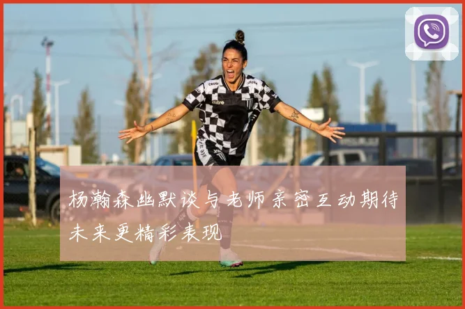 杨瀚森幽默谈与老师亲密互动期待未来更精彩表现