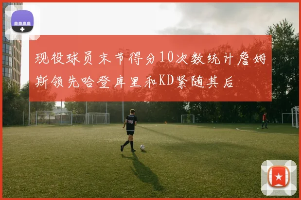 现役球员末节得分10次数统计詹姆斯领先哈登库里和KD紧随其后