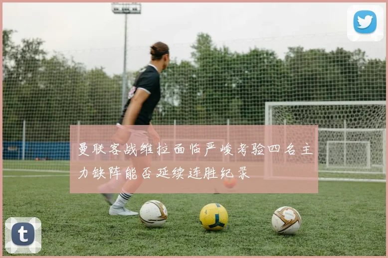 曼联客战维拉面临严峻考验四名主力缺阵能否延续连胜纪录