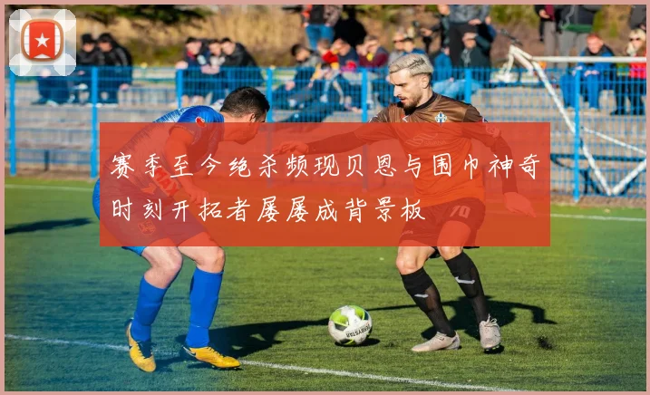 赛季至今绝杀频现贝恩与围巾神奇时刻开拓者屡屡成背景板