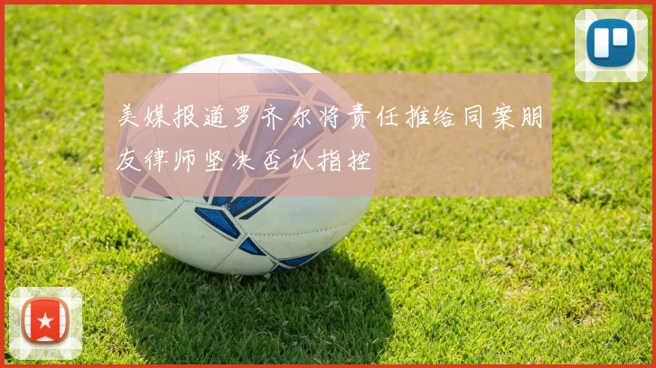 美媒报道罗齐尔将责任推给同案朋友律师坚决否认指控