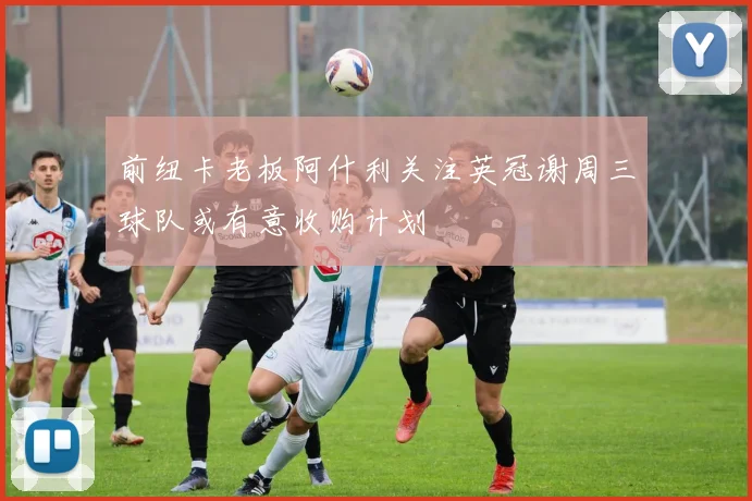 前纽卡老板阿什利关注英冠谢周三球队或有意收购计划