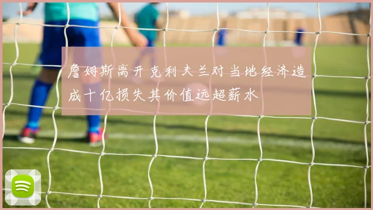詹姆斯离开克利夫兰对当地经济造成十亿损失其价值远超薪水