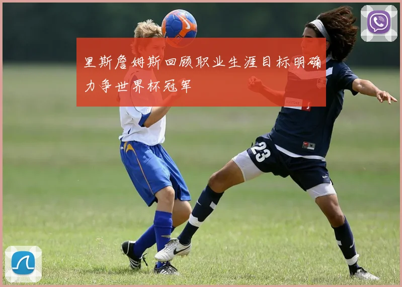 里斯詹姆斯回顾职业生涯目标明确力争世界杯冠军